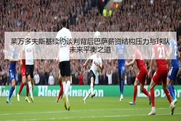 莱万多夫斯基续约谈判背后巴萨薪资结构压力与球队未来平衡之道 - kaiyun