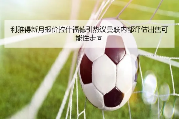 利雅得新月报价拉什福德引热议曼联内部评估出售可能性走向（kaiyun）
